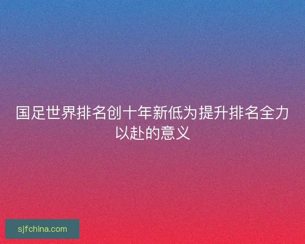 国足世界排名创十年新低为提升排名全力以赴的意义