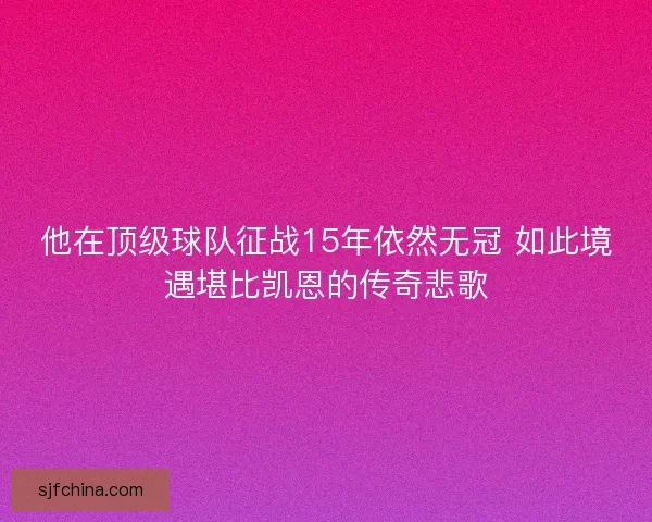 他在顶级球队征战15年依然无冠 如此境遇堪比凯恩的传奇悲歌