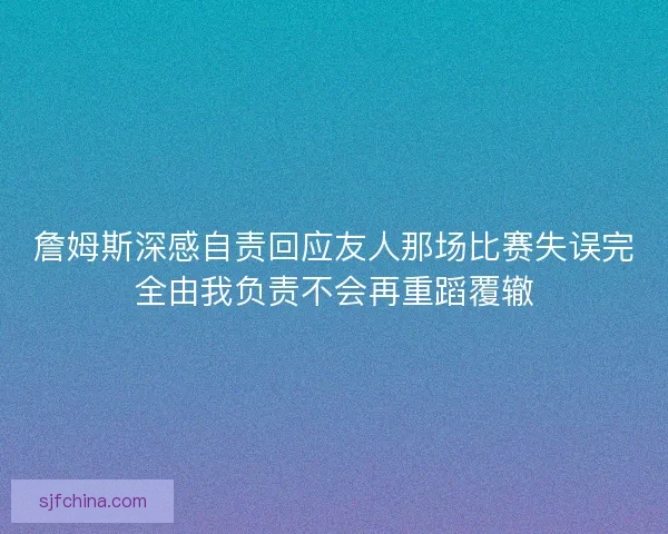 詹姆斯深感自责回应友人那场比赛失误完全由我负责不会再重蹈覆辙