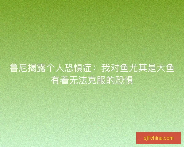 鲁尼揭露个人恐惧症：我对鱼尤其是大鱼有着无法克服的恐惧