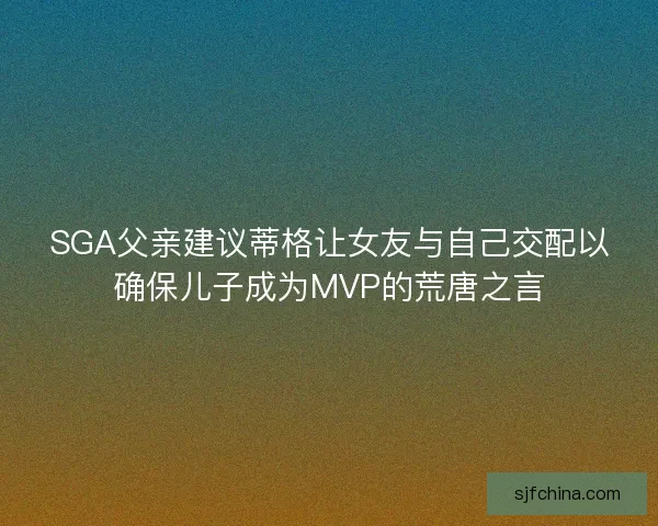 SGA父亲建议蒂格让女友与自己交配以确保儿子成为MVP的荒唐之言